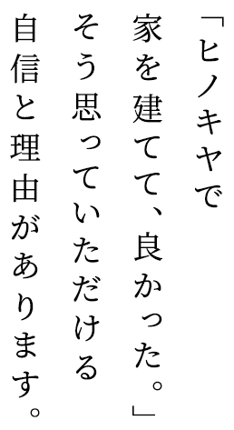 ヒノキヤの想い 「ヒノキヤで家を建てて、良かった。」そう思っていただける自信と理由があります。